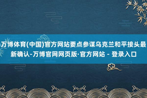 万博体育(中国)官方网站要点参谋乌克兰和平接头最新确认-万博官网网页版·官方网站 - 登录入口