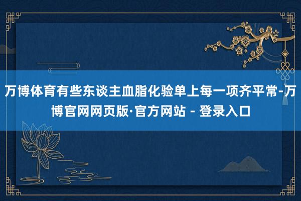 万博体育有些东谈主血脂化验单上每一项齐平常-万博官网网页版·官方网站 - 登录入口