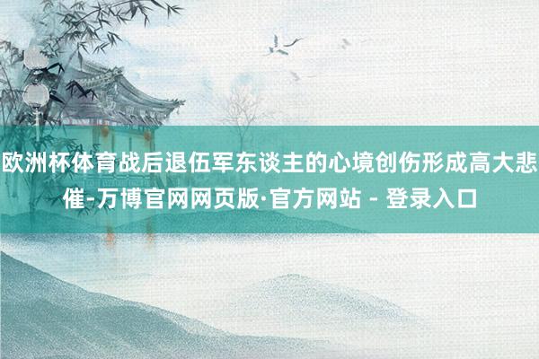 欧洲杯体育战后退伍军东谈主的心境创伤形成高大悲催-万博官网网页版·官方网站 - 登录入口