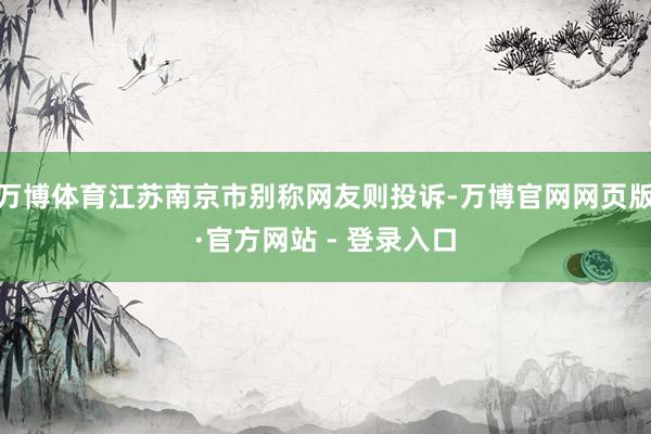 万博体育江苏南京市别称网友则投诉-万博官网网页版·官方网站 - 登录入口