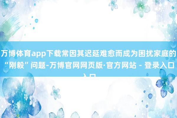 万博体育app下载常因其迟延难愈而成为困扰家庭的“刚毅”问题-万博官网网页版·官方网站 - 登录入口