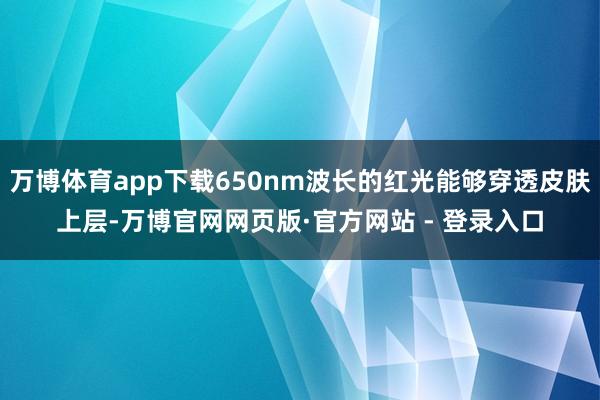 万博体育app下载650nm波长的红光能够穿透皮肤上层-万博官网网页版·官方网站 - 登录入口